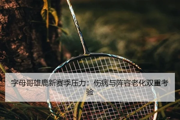 字母哥雄鹿新赛季压力：伤病与阵容老化双重考验